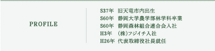 S37年  旧天竜市内出生  S60年  静岡大学農学部林学科卒業  S60年  静岡森林組合連合会入社  H3年   (株)フジイチ入社  H26年  代表取締役社長就任