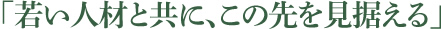 「若い人材と共に、この先を見据える」