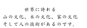 世界に誇れる山の文化、木の文化、家の文化、そして人の技術があるのです。
